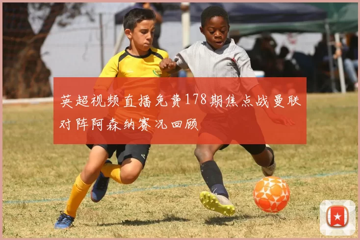 英超视频直播免费178期焦点战曼联对阵阿森纳赛况回顾