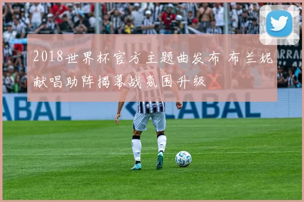 2018世界杯官方主题曲发布 布兰妮献唱助阵揭幕战氛围升级