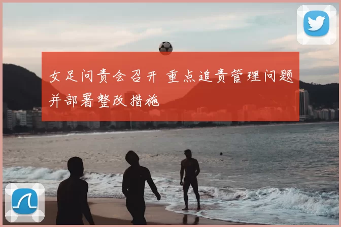 女足问责会召开 重点追责管理问题并部署整改措施