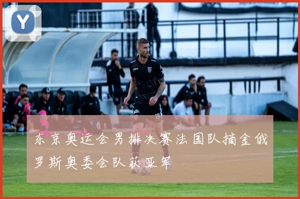 东京奥运会男排决赛法国队摘金俄罗斯奥委会队获亚军