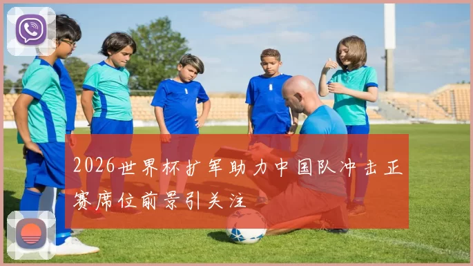 2026世界杯扩军助力中国队冲击正赛席位前景引关注