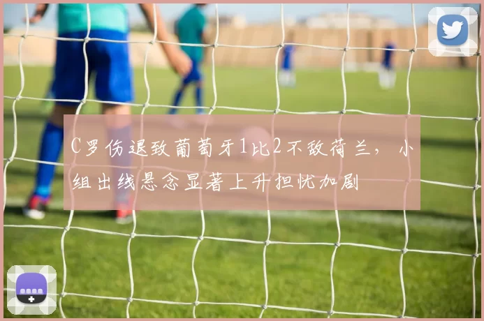 C罗伤退致葡萄牙1比2不敌荷兰,小组出线悬念显著上升担忧加剧