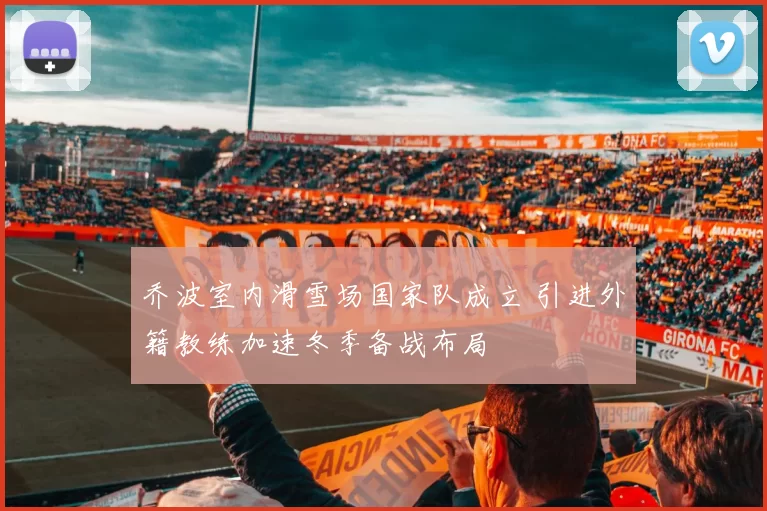 乔波室内滑雪场国家队成立 引进外籍教练加速冬季备战布局