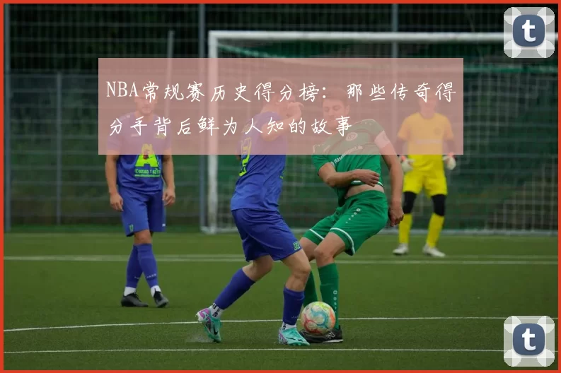 NBA常规赛历史得分榜:那些传奇得分手背后鲜为人知的故事