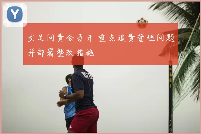 女足问责会召开 重点追责管理问题并部署整改措施