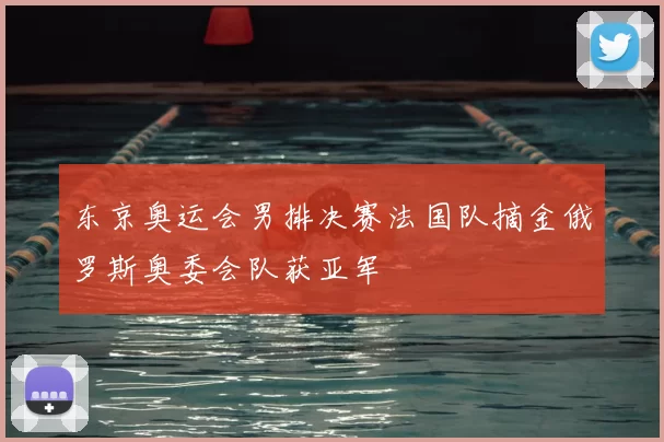 东京奥运会男排决赛法国队摘金俄罗斯奥委会队获亚军