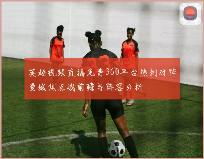 英超视频直播免费360平台热刺对阵曼城焦点战前瞻与阵容分析
