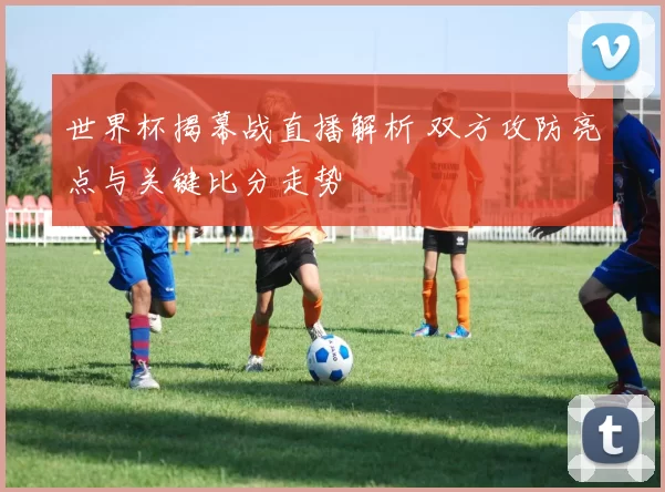 世界杯揭幕战直播解析 双方攻防亮点与关键比分走势