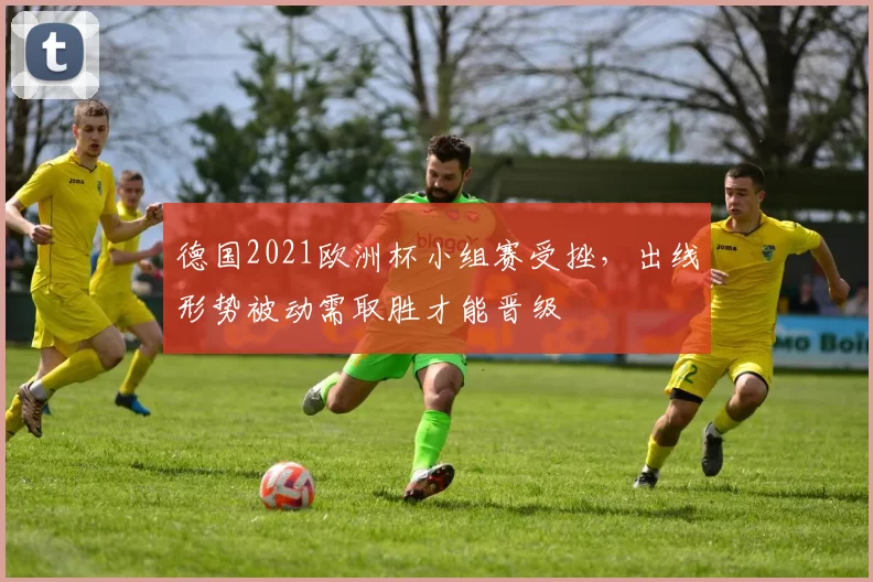 德国2021欧洲杯小组赛受挫,出线形势被动需取胜才能晋级