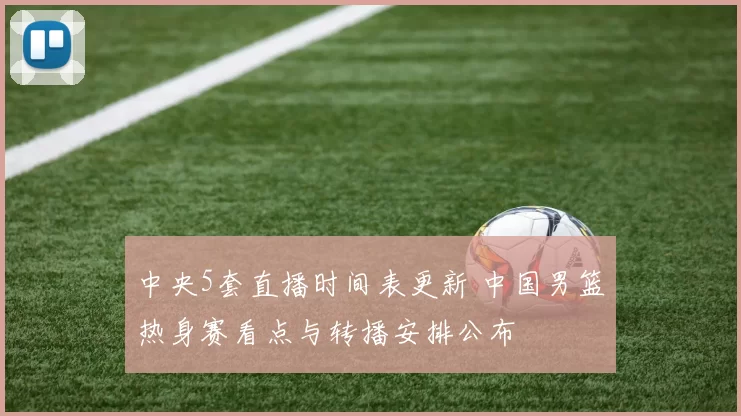 中央5套直播时间表更新 中国男篮热身赛看点与转播安排公布