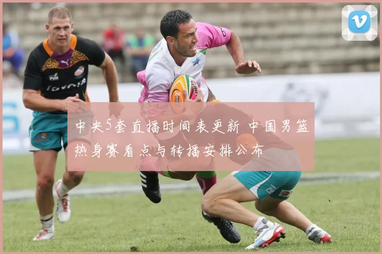 中央5套直播时间表更新 中国男篮热身赛看点与转播安排公布