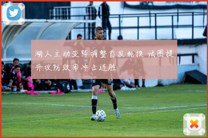 湖人主动变阵调整首发轮换 试图提升攻防效率冲击连胜