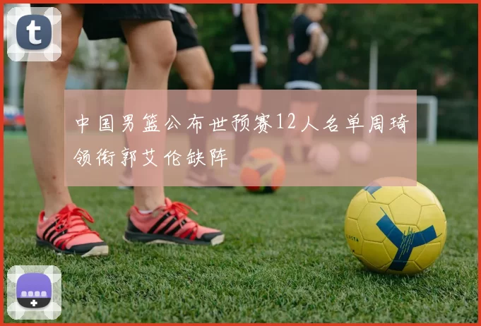 中国男篮公布世预赛12人名单周琦领衔郭艾伦缺阵