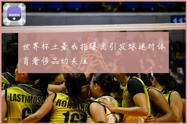 世界杯土豪戒指曝光引发球迷对体育奢侈品的关注