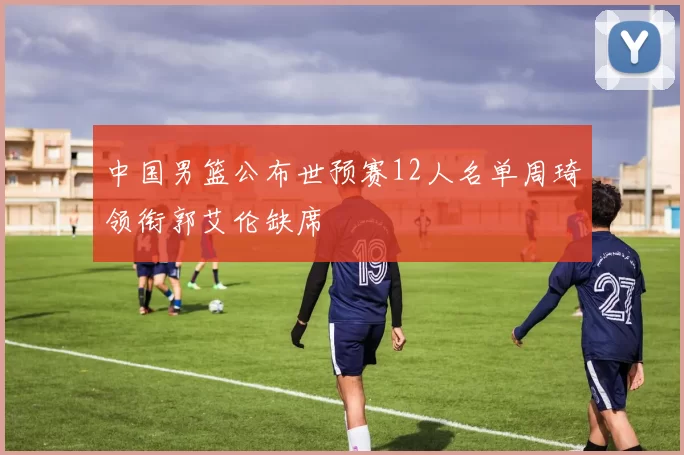 中国男篮公布世预赛12人名单周琦领衔郭艾伦缺席