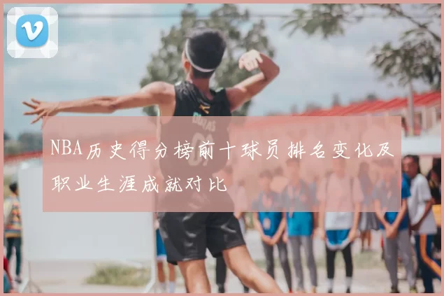 NBA历史得分榜前十球员排名变化及职业生涯成就对比