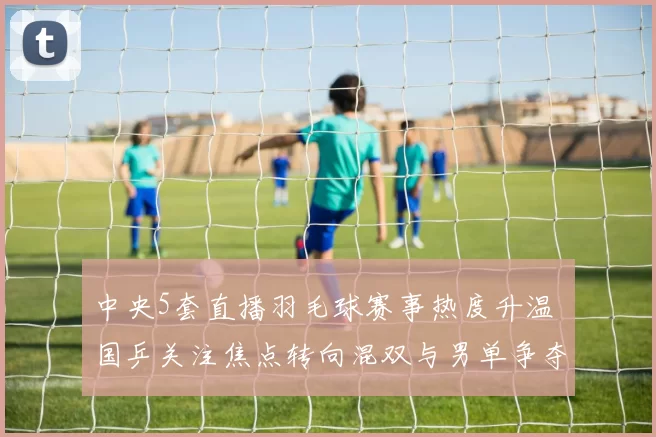 中央5套直播羽毛球赛事热度升温 国乒关注焦点转向混双与男单争夺
