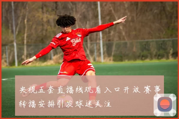 央视五套直播线观看入口开放 赛事转播安排引发球迷关注