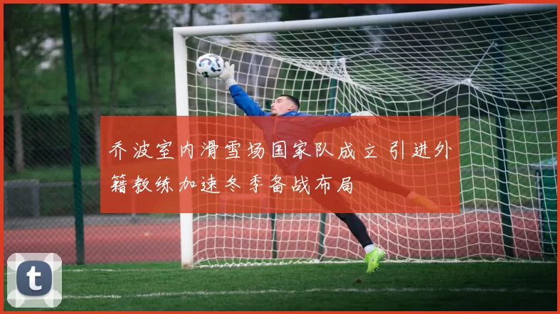 乔波室内滑雪场国家队成立 引进外籍教练加速冬季备战布局