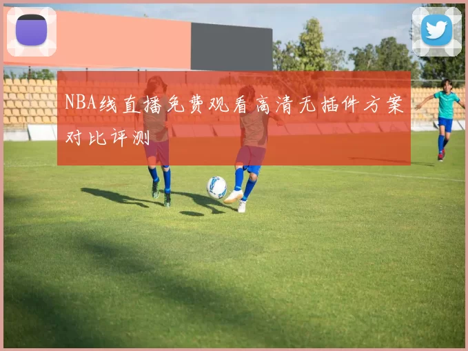 NBA线直播免费观看高清无插件方案对比评测