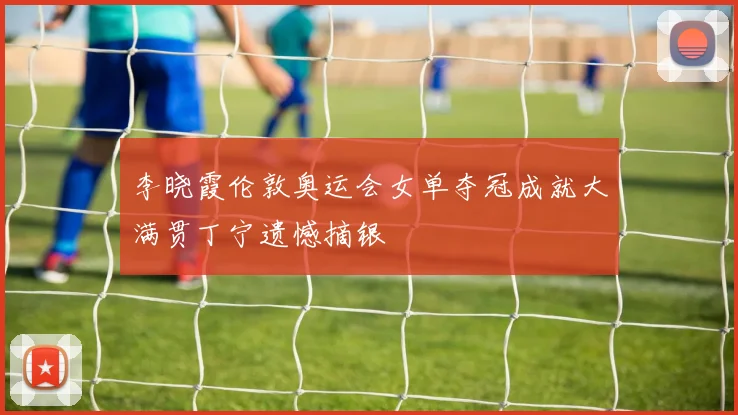 李晓霞伦敦奥运会女单夺冠成就大满贯丁宁遗憾摘银