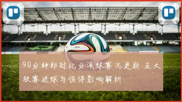 90分钟即时比分滚球赛况更新 五大联赛进球与伤停影响解析
