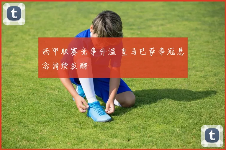 西甲联赛竞争升温 皇马巴萨争冠悬念持续发酵