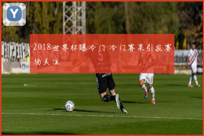 2018世界杯曝冷门 冷门赛果引发赛场关注