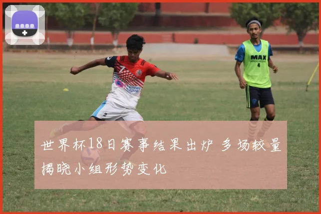 世界杯18日赛事结果出炉 多场较量揭晓小组形势变化