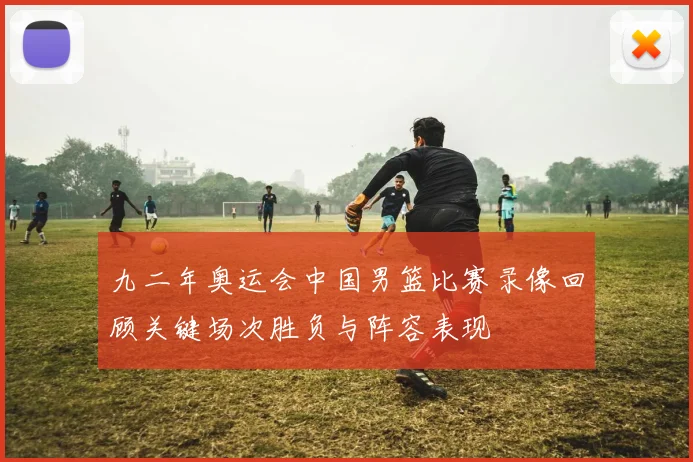 九二年奥运会中国男篮比赛录像回顾关键场次胜负与阵容表现