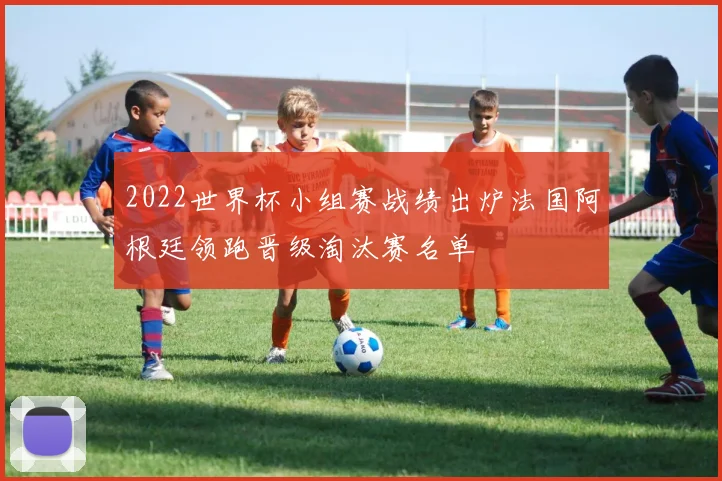 2022世界杯小组赛战绩出炉法国阿根廷领跑晋级淘汰赛名单