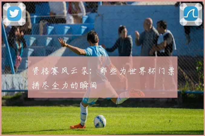 资格赛风云录：那些为世界杯门票拼尽全力的瞬间