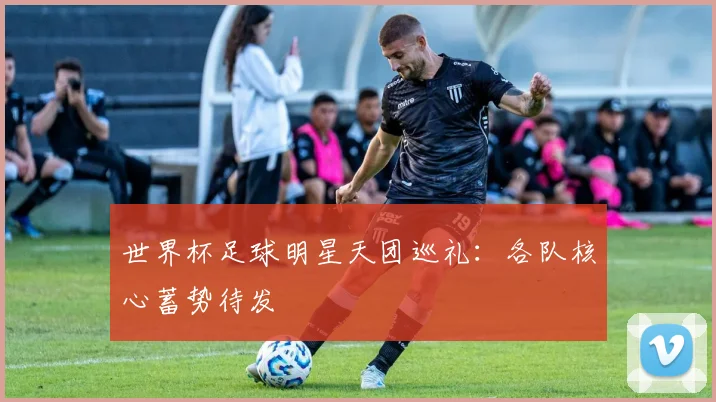 世界杯足球明星天团巡礼:各队核心蓄势待发