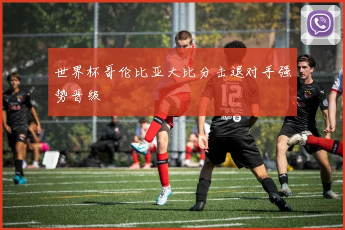 世界杯哥伦比亚大比分击退对手强势晋级