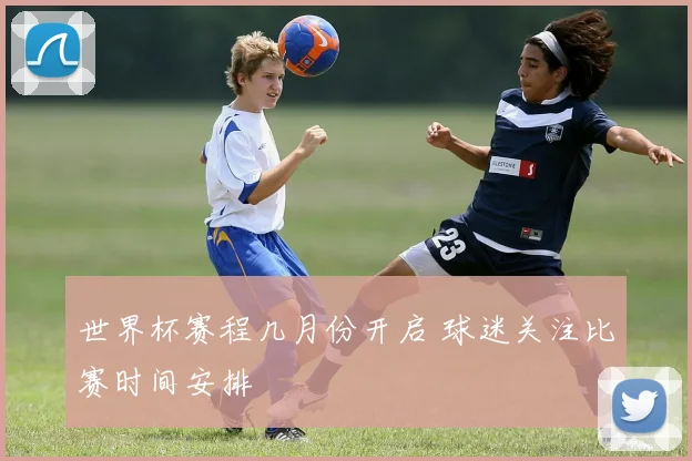 世界杯赛程几月份开启 球迷关注比赛时间安排