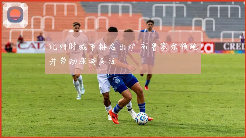 比利时城市排名出炉 布鲁塞尔领跑并带动旅游关注