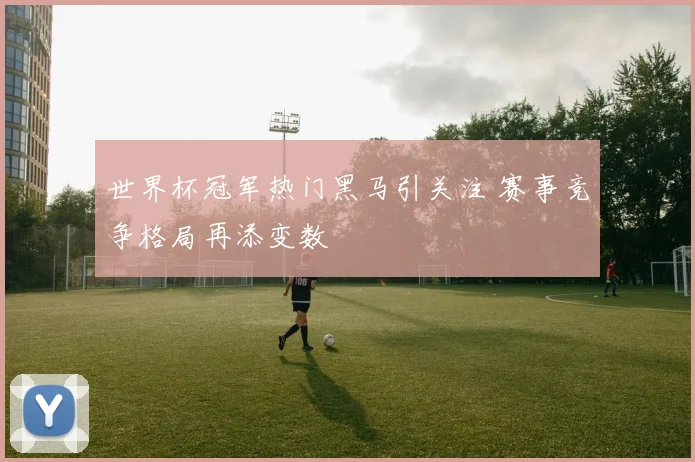 世界杯冠军热门黑马引关注 赛事竞争格局再添变数