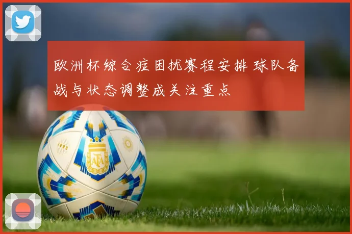 欧洲杯综合症困扰赛程安排 球队备战与状态调整成关注重点