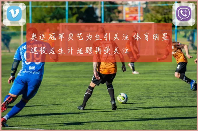 奥运冠军卖艺为生引关注 体育明星退役后生计话题再受关注