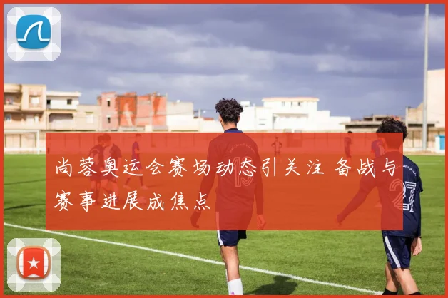 尚蓉奥运会赛场动态引关注 备战与赛事进展成焦点