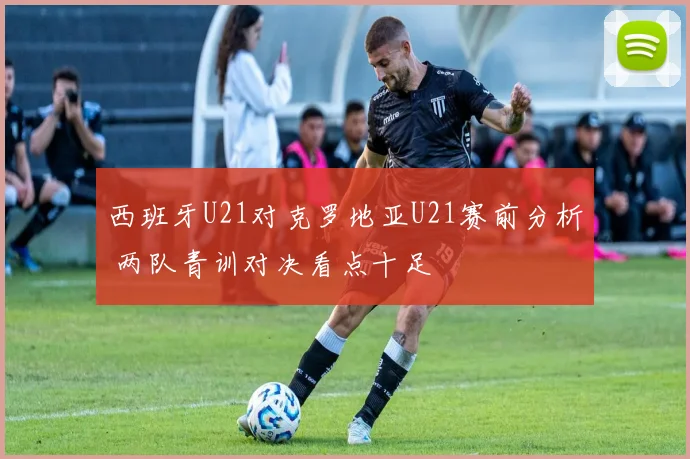 西班牙U21对克罗地亚U21赛前分析 两队青训对决看点十足