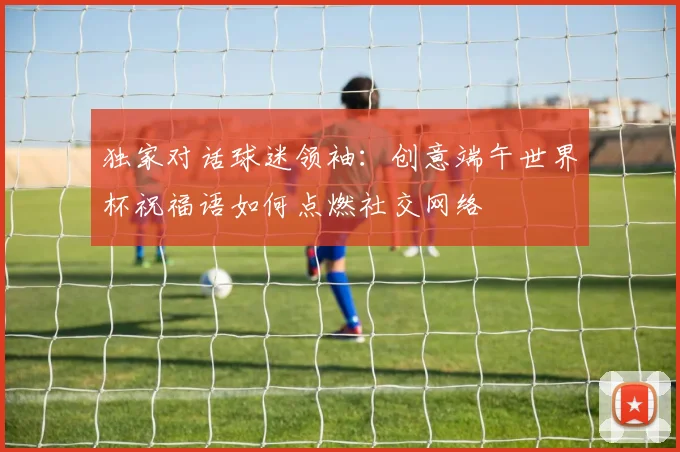 独家对话球迷领袖：创意端午世界杯祝福语如何点燃社交网络