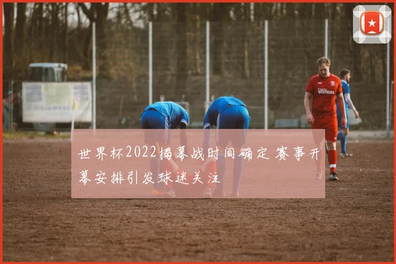 世界杯2022揭幕战时间确定 赛事开幕安排引发球迷关注