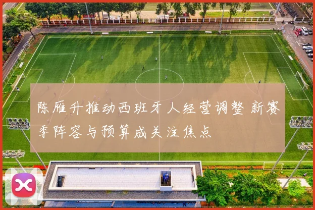 陈雁升推动西班牙人经营调整 新赛季阵容与预算成关注焦点