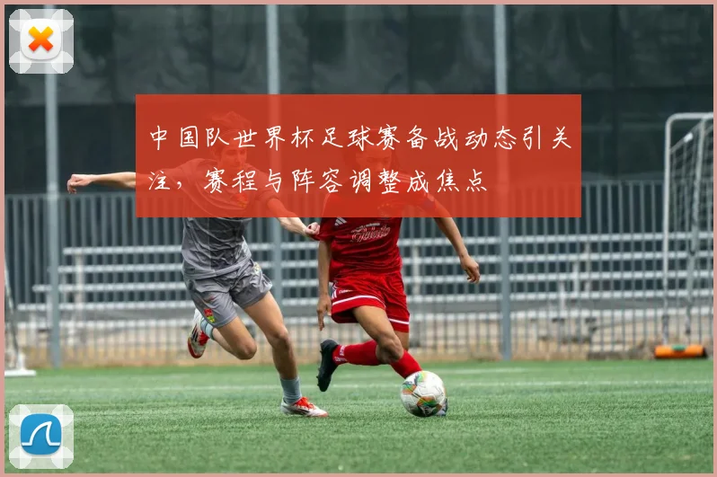 中国队世界杯足球赛备战动态引关注，赛程与阵容调整成焦点